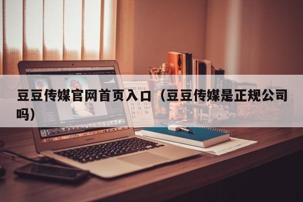 豆豆传媒官网首页入口（豆豆传媒是正规公司吗）