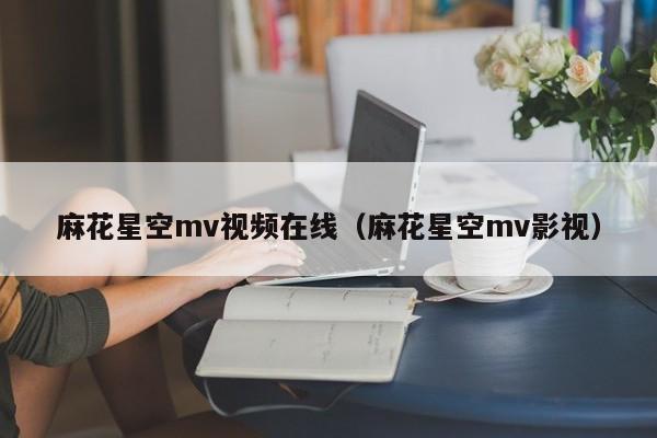 麻花星空mv视频在线（麻花星空mv影视）