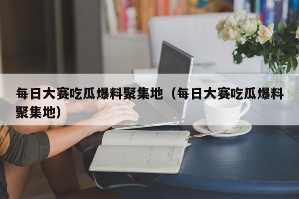 每日大赛吃瓜爆料聚集地(每日大赛吃瓜爆料聚集地)